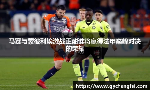 马赛与蒙彼利埃激战正酣谁将赢得法甲巅峰对决的荣耀