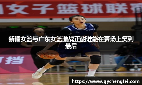 新疆女篮与广东女篮激战正酣谁能在赛场上笑到最后