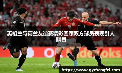 英格兰与荷兰友谊赛精彩回顾双方球员表现引人瞩目