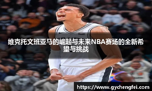 维克托文班亚马的崛起与未来NBA赛场的全新希望与挑战